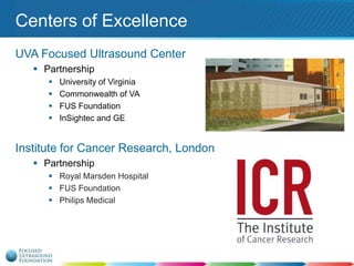 Centers of Excellence
UVA Focused Ultrasound Center
 Partnership





University of Virginia
Commonwealth of VA
FUS Foundation
InSightec and GE

Institute for Cancer Research, London
 Partnership
 Royal Marsden Hospital
 FUS Foundation
 Philips Medical

 