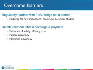 Overcome Barriers
Regulatory: partner with FDA, bridge not a barrier
 Pathway for new indications: preclinical & clinical studies

Reimbursement: obtain coverage & payment
 Evidence of safety, efficacy, cost
 Patient advocacy
 Physician advocacy

 