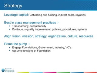 Strategy
Leverage capital: Cofunding and funding, indirect costs, royalties
Best in class management practices
 Transparency, accountability
 Continuous quality improvement, policies, procedures, systems

Align vision, mission, strategy, organization, culture, resources
Prime the pump
 Engage Foundations, Government, Industry, VC's
 Assume functions of Foundation

 