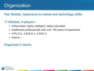 Organization
Flat: flexible, responsive to market and technology shifts
17 Athletes, A-players





Unbounded, highly intelligent, highly educated
Healthcare professionals with over 140 years of experience
3 Ph.D.'s, 3 M.B.A.'s, 2 M.D.'s
Interns

Organized in teams

 