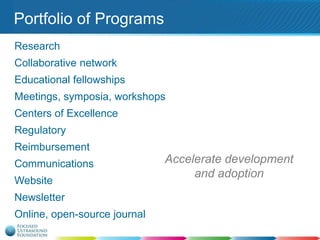 Portfolio of Programs
Research
Collaborative network

Educational fellowships
Meetings, symposia, workshops
Centers of Excellence

Regulatory
Reimbursement
Communications
Website
Newsletter
Online, open-source journal

Accelerate development
and adoption

 