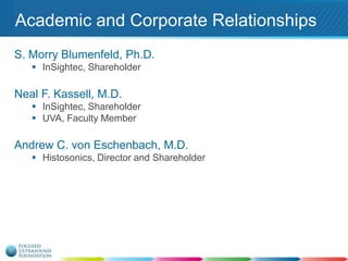 Academic and Corporate Relationships
S. Morry Blumenfeld, Ph.D.
 InSightec, Shareholder

Neal F. Kassell, M.D.
 InSightec, Shareholder
 UVA, Faculty Member

Andrew C. von Eschenbach, M.D.
 Histosonics, Director and Shareholder

 
