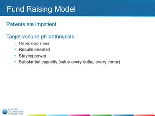 Fund Raising Model
Patients are impatient
Target venture philanthropists





Rapid decisions
Results oriented
Staying power
Substantial capacity (value every dollar, every donor)

 