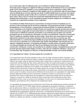 Los Cortacircuitos Tipo XS utilizados junto con los Eslabones Fusibles Positrol proporcionan
Protección contra el Espectro Completo de Fallas para sistemas de distribución aéreos con capacidades
desde 4.16 kV hasta 25 kV aplicable ya sea a transformadores aéreos, capacitores, cables o líneas, a
Protección contra el Espectro Completo de Fallas significa que los Cortacircuitos Tipo XS interrumpen
todas las fallasdesde la corriente más baja que funde el eslabón fusible hasta la corriente interruptora
de máxima capacidad, aunque la falla esté en el primario o secundario del transformador con voltaje
línea a línea o línea a tierra a lo largo del cortacircuito independientemente de las conexiones de
bobinado del transformador y con la capacidad de manejar la gama completa de severidades de voltaje
transitorio de recuperación asociadas a estas condiciones.
Los Eslabones Fusibles Positrol poseen características de tiempo/corriente de fundición que son
precisas no sólo al principio sino de una forma continuada; esta permanente precisión se consigue
principalmente a través del diseño y construcción del elemento fusible. Los elementos plateados o
cromo−niquelados en los Eslabones Fusibles Positrol son trazados por troqueles precisos para alcanzar
diámetros exactos, asegurando así la precisión inicial. Los Eslabones Fusibles Positrol presentan una
construcción no soldable los elementos son forjados a sus terminales para producir una conexión
permanente que no sea afectada por vibraciones, corrosión o envejecimiento. Todos los Cortacircuitos
Tipo XS emplean la expulsión sencilla solo hacia abajo y hacia fuera una característica de especial
importancia cuando los escapes deben mantenerse fuera de las otras fases en circuitos que están
sobreconstruidos. La construcción imprescindible de la tapa del tubo portafusible además, elimina el
costo extra de su reposición. Los Cortacircuitos Tipo XS han sido diseñados expresamente para un
superior rendimiento mecánico. La instalación del fusible es sencilla, incluso con guantes protectores.
Los tubos portafusible del cortacircuito Tipo XS son fácilmente insertados en la bisagra del
cortacircuito y fácilmente cerrados, sin necesidad de un cuidadoso manejo ó manipulación por parte del
personal operario incluso desde ángulos extremos y bajo adversas condiciones climáticas y de luz. Los
Cortacircuitos Tipo XS pueden ser abiertos y el tubo portafusible extraído, con la misma facilidad.
2.11 Capacidades De Voltaje Y De Interrupción De Los Fusible XS
Los Cortacircuitos Tipo XS tienen asignado un único valor de voltaje nominal (no duales, inclinados, o con
capacidades de la clase de sistema de voltaje), y pueden ser aplicadas, sin restricciones, en todos los sistemas
trifásicos que tengan voltaje de operación máximo (línea a línea) menor o igual que el voltaje máximo del
cortacircuito. Reconociendo que bajo ciertas condiciones de falla, los cortacircuitos pueden ser expuestos a
voltajes en exceso en voltajes de sistemas línea a neutro condiciones de falla que los cortacircuitos deberían
despejar sin depender de dispositivos de respaldo, se ha probado los Cortacircuitos Tipo XS a voltaje de
sistema de línea a línea total a lo largo de un amplio espectro de corrientes de falla disponibles, utilizando
tensiones transitorias de recuperación realistas, representativos de aquellos que verán los cortacircuitos en el
servicio actual. En cambio, la mayoría de los fabricantes de cortacircuitos con capacidades de voltaje duales,
limitan la aplicación trifásica de estos cortacircuitos, solamente a sistemas con conexiones en estrella
aterrizada. Pero incluso en aplicaciones tan restringidas los cortacircuitos pueden todavía ser expuestos a
voltajes en exceso de los voltajes de sistema, de línea a neutro bajo ciertas condiciones de falla, como
apuntábamos arriba y como se reconoce en los estándares. En estos casos, los cortacircuitos pueden no
despejarse, necesitando por ello un dispositivo de respaldo para operar.
Las capacidades de interrupción de los Cortacircuitos Tipo XS han sido establecidas por pruebas realizadas de
acuerdo con la IEEE C37.41−2000. Donde están las capacidades de interrupción simétricas, y asimétricas,
para las aplicaciones trifásicas o monofásicas de los Cortacircuitos Tipo XS. Las capacidades simétricas para
los cortacircuitos de estilo aéreo montado en postes están basadas en una proporción X/R de 8 ó 12,
dependiendo de la capacidad de voltaje del cortacircuito y la capacidad de interrupción de corriente (como se
especifica por la IEEE C37.41−2000) proporciones máximas realistas para lugares donde los cortacircuitos se
aplican normalmente en un alimentador de distribución típico. Mayores capacidades de interrupción
simétricas se aplican, por supuesto, en lugares donde la proporción X/R es menor. Las curvas en el gráfico de
20
 