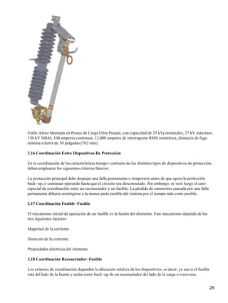 Estilo Aéreo Montado en Postes de Carga Ultra Pesada, con capacidad de 25 kVj nominales, 27 kV máximos,
150 kV NBAI, 100 amperes continuos, 12,000 amperes de interrupción RMS asimétrica, distancia de fuga
mínima a tierra de 30 pulgadas (762 mm).
2.16 Coordinación Entre Dispositivos De Protección
En la coordinación de las características tiempo−corriente de los distintos tipos de dispositivos de protección,
deben emplearse los siguientes criterios básicos:
La protección principal debe despejar una falla permanente o temporaria antes de que opere la protección
back−up, o continuar operando hasta que el circuito sea desconectado. Sin embargo, se verá luego el caso
especial de coordinación entre un reconectador y un fusible. La pérdida de suministro causada por una falla
permanente debería restringirse a la menor parte posible del sistema por el tiempo más corto posible.
2.17 Coordinación Fusible−Fusible
El mecanismo inicial de operación de un fusible es la fusión del elemento. Este mecanismo depende de los
tres siguientes factores:
Magnitud de la corriente
Duración de la corriente
Propiedades eléctricas del elemento
2.18 Coordinación Reconectador−Fusible
Los criterios de coordinación dependen la ubicación relativa de los dispositivos, es decir, ya sea si el fusible
está del lado de la fuente y actúa como back−up de un reconectador del lado de la carga o viceversa.
28
 