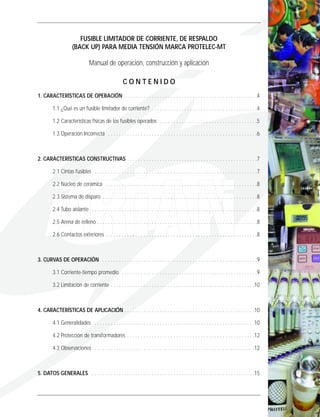 FUSIBLE LIMITADOR DE CORRIENTE, DE RESPALDO
(BACK UP) PARA MEDIA TENSIÓN MARCA PROTELEC-MT
Manual de operación, construcción y aplicación
C O N T E N I D O
1. CARACTERÍSTICAS DE OPERACIÓN . . . . . . . . . . . . . . . . . . . . . . . . . . . . . . . . . . . . . . . . . . . . . . . . .4
1.1 ¿Qué es un fusible limitador de corriente? . . . . . . . . . . . . . . . . . . . . . . . . . . . . . . . . . . . . . . .4
1.2 Características físicas de los fusibles operados . . . . . . . . . . . . . . . . . . . . . . . . . . . . . . . . . . . .5
1.3 Operación Incorrecta . . . . . . . . . . . . . . . . . . . . . . . . . . . . . . . . . . . . . . . . . . . . . . . . . . . . . . .6
2. CARACTERÍSTICAS CONSTRUCTIVAS . . . . . . . . . . . . . . . . . . . . . . . . . . . . . . . . . . . . . . . . . . . . . . . .7
2.1 Cintas fusibles . . . . . . . . . . . . . . . . . . . . . . . . . . . . . . . . . . . . . . . . . . . . . . . . . . . . . . . . . . . .7
2.2 Núcleo de cerámica . . . . . . . . . . . . . . . . . . . . . . . . . . . . . . . . . . . . . . . . . . . . . . . . . . . . . . . .8
2.3 Sistema de disparo . . . . . . . . . . . . . . . . . . . . . . . . . . . . . . . . . . . . . . . . . . . . . . . . . . . . . . . . .8
2.4 Tubo aislante . . . . . . . . . . . . . . . . . . . . . . . . . . . . . . . . . . . . . . . . . . . . . . . . . . . . . . . . . . . . .8
2.5 Arena de relleno . . . . . . . . . . . . . . . . . . . . . . . . . . . . . . . . . . . . . . . . . . . . . . . . . . . . . . . . . . .8
2.6 Contactos exteriores . . . . . . . . . . . . . . . . . . . . . . . . . . . . . . . . . . . . . . . . . . . . . . . . . . . . . . . .8
3. CURVAS DE OPERACIÓN . . . . . . . . . . . . . . . . . . . . . . . . . . . . . . . . . . . . . . . . . . . . . . . . . . . . . . . . .9
3.1 Corriente-tiempo promedio . . . . . . . . . . . . . . . . . . . . . . . . . . . . . . . . . . . . . . . . . . . . . . . . . .9
3.2 Limitación de corriente . . . . . . . . . . . . . . . . . . . . . . . . . . . . . . . . . . . . . . . . . . . . . . . . . . . . .10
4. CARACTERÍSTICAS DE APLICACIÓN . . . . . . . . . . . . . . . . . . . . . . . . . . . . . . . . . . . . . . . . . . . . . . . .10
4.1 Generalidades . . . . . . . . . . . . . . . . . . . . . . . . . . . . . . . . . . . . . . . . . . . . . . . . . . . . . . . . . . .10
4.2 Protección de transformadores . . . . . . . . . . . . . . . . . . . . . . . . . . . . . . . . . . . . . . . . . . . . . . .12
4.3 Observaciones . . . . . . . . . . . . . . . . . . . . . . . . . . . . . . . . . . . . . . . . . . . . . . . . . . . . . . . . . . .12
5. DATOS GENERALES . . . . . . . . . . . . . . . . . . . . . . . . . . . . . . . . . . . . . . . . . . . . . . . . . . . . . . . . . . . .15
 