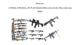 Otras son: 
el HK102, el IMI GALIL, AK-74, AK 103,G3-2020 y una serie de rifles cortos tipo 
SAIGA 
 
