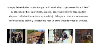 Aunque Existen fusiles modernos que rivalizan o incluso superan en calibre al AK-47 
su cadencia de tiro, su precisión, alcance , poderosa sencillez y capacidad de 
disparar cualquier tipo de terreno, por debajo del agua y todos sus variantes de 
munición en su calibre y su historia lo hace un arma única de todos los tiempos. 
 
