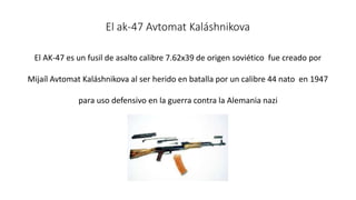 El ak-47 Avtomat Kaláshnikova 
El AK-47 es un fusil de asalto calibre 7.62x39 de origen soviético fue creado por 
Mijaíl Avtomat Kaláshnikova al ser herido en batalla por un calibre 44 nato en 1947 
para uso defensivo en la guerra contra la Alemania nazi 
 