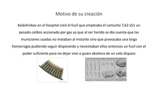 Motivo de su creación 
Kaláshnikov en el hospital creó el fusil que empleaba el cartucho 7,62 x51 un 
pesado calibre accionado por gas ya que al ser herido se dio cuenta que las 
municiones usadas no mataban al instante sino que provocaba una larga 
hemorragia pudiendo seguir disparando y necesitaban ellos entonces un fusil con el 
poder suficiente para no dejar vivo a quien abatiera de un solo disparo 
 