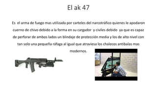 El ak 47 
Es el arma de fuego mas utilizada por carteles del narcotráfico quienes le apodaron 
cuerno de chivo debido a la forma en su cargador y civiles debido ya que es capaz 
de perforar de ambos lados un blindaje de protección media y los de alto nivel con 
tan solo una pequeña ráfaga al igual que atraviesa los chalecos antibalas mas 
modernos. 
 