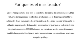 Por que es el mas usado? 
Lo que hace peculiar a este fusil es su sistema de recarga de cartuchos, que utiliza 
la fuerza de los gases de combustión producidos por el disparo para facilitar la 
colocación de un nuevo cartucho en la recámara del arma y expulsar el casquillo ya 
utilizado, su gran poder de impacto y penetración, al igual que su cadencia de tiro 
de aproximadamente 600/800 disparos por minuto en acción automática como 
también la capacidad de disparar todas las variantes de su munición en un mismo 
cargador y ráfaga 
 