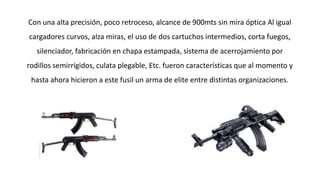 Con una alta precisión, poco retroceso, alcance de 900mts sin mira óptica Al igual 
cargadores curvos, alza miras, el uso de dos cartuchos intermedios, corta fuegos, 
silenciador, fabricación en chapa estampada, sistema de acerrojamiento por 
rodillos semirrígidos, culata plegable, Etc. fueron características que al momento y 
hasta ahora hicieron a este fusil un arma de elite entre distintas organizaciones. 
 