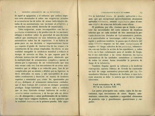 .Jl
78 MODERNO ARMAMENTO DE LA INFANTERÍA
de aquél se agigantan, y el esfuerzo que ambos impo-
nen sería abrumador si sobre sus exigencias actuales
se acumularan las de miles de armas individuales do-
tadas de un automatismo tan incitante al peligroso, y
en muchos casos estéril, derroche de municiones.
Tales exigencias, acaso incompatibles con las ca-
pacidades económicas y de producción de las naciones,
obligan a meditar sobre la gravedad de una decisión
radical que sustituyese en una infantería por fusiles
automáticos todos los de repetición. Y no habría de
pesar poco en esa decisión el importantísimo factor
que supone el grado de instrucción de las tropas y la
constitución de las armas empleadas. En efecto, es una
realidad innegable la tendencia mundial a reducir el
tiempo de servicio en filas, lo que supone para la
eficiente instrucción del soldado grave obstáculo que
la multiplicidad de armamentos complica y apenas se
atenúa por la esperanza de un voluntariado que será
más escaso cada vez. Los mecanismos de un arma auto-
tomática que se obliga a un reducido peso, han de ser
complicados por su misión y débiles por su ligereza, es
decir, delicados, en suma, y sólo susceptibles de acep-
tables rendimiento y duración en manos de tiradores
expertos y entusiastas que? como los apasionados por
el tiro, dediquen al armamento minuciosos cuidados,
que el duro trabajo del combate no siempre permitirá
prodigar. Exigir habilidad y esmero tales a soldados
que en muy limitado tiempo hubieron de recibir y
asimilar tantas enseñanzas, y de los que sólo un derro-
cho de abnegación y amor profesionales de su instruc-
tor logró hacer vulgares tiradores, es una quimera que
la realidad destruiría en la primera prueba. Sólo aque-
COMANDANTE BLASCO DE NARRO ?Q
líos de habilidad innata, de grandes aplicación y des-
pejo, que por excepcional aprovechamiento alcanzaron
aptitudes relevantes,, estarán capacitados para el sen-
sato empleo de arma tan delicada como eficaz.
El problema, por ello, creemos que se limita a pro-
veer las necesidades del corto número de tiradores
selectos que en cada unidad de tiro merezcan la pre-
ciada distinción. Dotados de fusil automático, podrán,
si el ametrallador se interrumpe, cubrir con su fuego,
rápido y poderoso también, la pausa que el silencio del
arma colectiva impone; en los casos excepcionales de
empleo del fuego colectivo de los pelotones, robustece-
rán con sus fusiles la acción de los repetidores; y, sobre
todo, en la fase culminante para el escalón de fuego,
•en el tiro individual a las cortas distancias, los fusiles
automáticos de las unidades, sumándose al concierto
de todas las armas, harán irresistible la potencia de
fuego de la infantería.
También España aportó su esfuerzo a la moderna
concepción; nuestra Fábrica de Oviedo ha construido
un fusil de carga automática proyectado por los Co-
mandantes Marinas y Ramírez de Arellano, a cuya defe-
rente atención se debe la noticia que en breve síntesis
ofrecemos.
Fusil automático M. R. 1932,
del m m, (Lámina XIII) - -
Las partes principales son: cañón, cajón de los me-
canismos, tapa, mecanismos de cierre, disparo, auto-
matismo, extracción, expulsión y seguridad, elementos
de puntería, caja y guardamano, guarniciones y car-
gador.
 