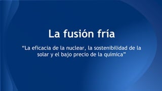 La fusión fría 
“La eficacia de la nuclear, la sostenibilidad de la 
solar y el bajo precio de la química” 
 