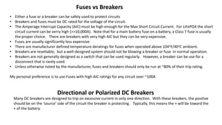 Fuses vs Breakers
• Either a fuse or a breaker can be safely used to protect circuits
• Breakers and fuses must be DC rated for the voltage of the circuit.
• The Amperage Interrupt Capacity (AIC) must be high enough for the Max Short Circuit Current. For LiFePO4 the short
circuit current can be verry high (>>10,000A). Note that for a main battery fuse on a battery, a Class T fuse is usually
the proper choice. There are breakers with very high AIC but they can be very expensive.
• Fuses are usually significantly less expensive
• There are manufacturer defined temperature deratings for fuses when operated above 104oF/40oC ambient.
• Breakers are resettable, but a well-designed system should not be blowing a breaker or fuse in normal operation.
• Breakers are not generally designed as a switch that can be used regularly. However, a breaker can be use for a
disconnect that is rarely used.
• Unless otherwise noted by the manufacturer, fuses and breakers should only be run at ~80% of their trip rating.
My personal preference is to use Fuses with high AIC ratings for any circuit over ~100A
Directional or Polarized DC Breakers
Many DC breakers are designed to trip on excessive current in only one direction. With these breakers, the positive
should be on the ‘source’ side of the circuit the breaker is protecting. Typically, this means the + will be toward the
+ of the battery.
 