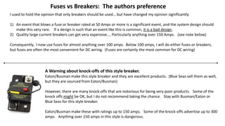 Fuses vs Breakers: The authors preference
I used to hold the opinion that only breakers should be used… but have changed my opinion significantly.
1) An event that blows a fuse or breaker rated at 50 Amps or more is a significant event, and the system design should
make this very rare. If a design is such that an event like this is common, it is a bad design.
2) Quality large current breakers can get very expensive…. Particularly anything over 150 Amps. (see note below)
Consequently, I now use fuses for almost anything over 100 amps. Below 100 amps, I will do either fuses or breakers,
but fuses are often the most convenient for DC wiring. (Fuses are certainly the most common for DC wiring)
A Warning about knock-offs of this style breaker.
Eaton/Busman make this style breaker and they are excellent products. (Blue Seas sell them as well,
but they are sourced from Eaton/Busman)
However, there are many knock-offs that are notorious for being very poor products. Some of the
knock offs might be OK, but I do not recommend taking the chance. Stay with Busman/Eaton or
Blue Seas for this style breaker.
Eaton/Busman make these with ratings up to 150 amps. Some of the knock-offs advertise up to 300
amps. Anything over 150 amps in this style is dangerous.
 