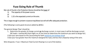 Fuse Sizing Rule of Thumb
My rule of thumb is the Protection Device should be the lower of
1) The capacity of the power source
or
2) 1.25 x the expected current on the wire.
This is large enough to prevent nuisance trips/blows but will still offer adequate protection.
(The following is some good structure added by @DZL)
The general design 'flow' should be:
1. Determine the greater of charge current or discharge current, in most cases it will be discharge current
(DC loads + Inverter/AC) that might run at one time (or determine the maximum you want to design for).
2.Size your wire based on this (accounting for both Ampacity and Voltage Drop)
3.Size your fuse greater than the maximum designed for load, and less than ampacity rating of the wire.
Wire Ampacity > Fuse > Maximum Total Current flowing in or out of the battery
 