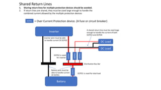 Shared Return Lines
1. Sharing return lines for multiple protection devices should be avoided.
2. If return lines are shared, they must be sized large enough to handle the
combined current allowed by the multiple protection devices
A shared return line must be sized large
enough to handle the current of both
OCPD3 and OCPD4
OCPD1 is sized for total load
OCPD2 is sized
for inverter
Distribution Bus Bar
DC Load
DC Load
OCPD3
OCPD4
Battery
OCPD1
Inverter
OCPD2
Battery wire must be
able to handle current
Of OCPD1
Inverter wire must be able
to handle current Of OCPD2
OCPDn = Over Current Protection device. (A fuse or circuit breaker)
 
