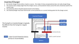 Inverter/Charger
1. An inverter charger can be either a load or a source… this makes it tricky conceptually but does not really change things.
2. The inverter load is always larger than the charger source, so the protection device and all the wires should be sized for the
inverter load.
3. The protection device should be placed closest to the battery.
4. The inverter/charger must have internal over-current protection or a current limiting system for the charge current
OCPDn = Over Current Protection device.
(A fuse or circuit breaker)
OCPD1 is sized for total load
OCPD2 is sized
for inverter LOAD
Distribution Bus Bar
DC Load
DC Load
OCPD3
OCPD4
Battery
OCPD1
Inverter/Charger
OCPD2
Battery wire must be
able to handle current
Of OCPD1
Inverter wire must be able
to handle current Of OCPD2
The Fusing for an inverter/charger is typically
No different than the fusing for a regular
Inverter.
 