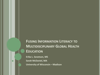 FUSING INFORMATION LITERACY TO
MULTIDISCIPLINARY GLOBAL HEALTH
EDUCATION
Erika L. Sevetson, MS
Sarah McDaniel, MA
University of Wisconsin – Madison
 