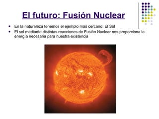 El futuro: Fusión Nuclear En la naturaleza tenemos el ejemplo más cercano: El Sol El sol mediante distintas reacciones de Fusión Nuclear nos proporciona la energía necesaria para nuestra existencia 