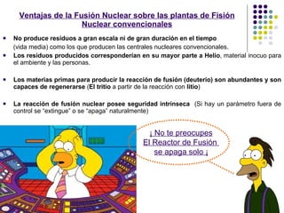 No produce residuos a gran escala ni de gran duración en el tiempo   (vida media) como los que producen las centrales nucleares convencionales. Los residuos producidos corresponderían en su mayor parte a Helio , material inocuo para el ambiente y las personas.  Los materias primas para producir la reacción de fusión (deuterio) son abundantes y son capaces de regenerarse  ( El tritio  a partir de la reacción con  litio ) La reacción de fusión nuclear posee seguridad intrínseca  (Si hay un parámetro fuera de control se “extingue” o se “apaga” naturalmente)   Ventajas de la Fusión Nuclear sobre las plantas de Fisión Nuclear convencionales ¡ No te preocupes El Reactor de Fusión  se apaga solo ¡ 