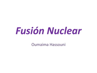 Fusión Nuclear
Oumaima Hassouni
 