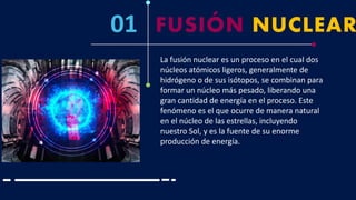 01 FUSIÓN NUCLEAR
La fusión nuclear es un proceso en el cual dos
núcleos atómicos ligeros, generalmente de
hidrógeno o de sus isótopos, se combinan para
formar un núcleo más pesado, liberando una
gran cantidad de energía en el proceso. Este
fenómeno es el que ocurre de manera natural
en el núcleo de las estrellas, incluyendo
nuestro Sol, y es la fuente de su enorme
producción de energía.
 