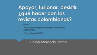 Apoyar, fusionar, desistir,
¿qué hacer con las
revistas colombianas?
Panel
3er Encuentro Regional de Editores de Revistas
Académicas
12 de octubre de 2017
Heiner Mercado Percia
 