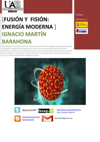 [TRABAJO
[FUSIÓN Y FISIÓN:                                                                                 DESTINADO A:   ]

ENERGÍA MODERNA ]
IGNACIO MARTÍN
BARAHONA
Actualmente, la energía nuclear no representa ni el 10% de la energía final consumida dentro
de España, mientras que en países como Francia se encuentra alrededor del 75%. Esto
presenta la cuestión de si la energía nuclear es una firme alternativa ante la escasez presente
en las energías no renovables y el alto coste de las renovables para convertir a España en un
país a la cabeza del potencial energético europeo.




                           @IgnacioUAM                                    http://www.scoop.it/t/fusion-y-
                                                                          fision-energia-moderna

                           http://puntoycoma1.bl
                                                                       Nacho6mb@gmail.com
                           ogspot.com.es/
 