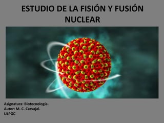 ESTUDIO DE LA FISIÓN Y FUSIÓN
                    NUCLEAR




Asignatura: Biotecnología.
Autor: M. C. Carvajal.
ULPGC
 