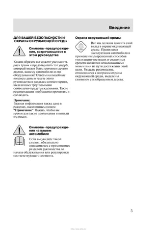 Ââåäåíèå
5
ÄËß ÂÀØÅÉ ÁÅÇÎÏÀÑÍÎÑÒÈ È
ÎÕÐÀÍÛ ÎÊÐÓÆÀÞÙÅÉ ÑÐÅÄÛ
Ñèìâîëû-ïðåäóïðåæäå-
íèÿ, âñòðå÷àþùèåñÿ â
ýòîì ðóêîâîäñòâå
Êàêèì îáðàçîì âû ìîæåòå óìåíüøèòü
ðèñê òðàâì è ïðåäîòâðàòèòü òîò óùåðá,
êîòîðûé ìîæåò áûòü ïðè÷èíåí äðóãèì
ëþäÿì, âàøåìó àâòîìîáèëþ è åãî
îáîðóäîâàíèþ? Îòâåòû íà ïîäîáíûå
âîïðîñû äàíû â òåêñòå ýòîãî
ðóêîâîäñòâà â ðàçäåëàõ êîììåíòàðèåâ,
âûäåëåííûõ òðåóãîëüíûìè
ñèìâîëàìè-ïðåäóïðåæäåíèÿìè. Òàêèå
ðåêîìåíäàöèè íåîáõîäèìî ïðî÷èòàòü è
ñîáëþäàòü.
Ïðèìå÷àíèå:
Âàæíàÿ èíôîðìàöèÿ òàêæå äàíà â
ðàçäåëàõ, âûäåëåííûõ ñëîâîì
Ïðèìå÷àíèå". Âàæíî, ÷òîáû âû
ïðî÷èòàëè òàêèå ïðèìå÷àíèÿ è ïîíÿëè
èõ ñìûñë.
Ñèìâîëû-ïðåäóïðåæäå-
íèÿ íà âàøåì
àâòîìîáèëå
Åñëè âû óâèäèòå òàêîé
ñèìâîë, îáÿçàòåëüíî
îçíàêîìüòåñü ñ ïðèìåíèìûì
ðàçäåëîì ðóêîâîäñòâà äî
íà÷àëà îáñëóæèâàíèÿ èëè ðåãóëèðîâêè
ñîîòâåòñòâóþùåãî ýëåìåíòà.
Îõðàíà îêðóæàþùåé ñðåäû
Âñå ìû äîëæíû âíîñèòü ñâîé
âêëàä â îõðàíó îêðóæàþùåé
ñðåäû. Ïðàâèëüíàÿ
ýêñïëóàòàöèÿ àâòîìîáèëÿ è
ïðèìåíåíèå ðàçðåøåííûõ ñïîñîáîâ
óòèëèçàöèè ÷èñòÿùèõ è ñìàçî÷íûõ
ñðåäñòâ ÿâëÿþòñÿ íåìàëîâàæíûìè
ìîìåíòàìè íà ïóòè äîñòèæåíèÿ ýòîé
öåëè. Ðàçäåëû ðóêîâîäñòâà,
îòíîñÿùèåñÿ ê âîïðîñàì îõðàíû
îêðóæàþùåé ñðåäû, âûäåëåíû
ñèìâîëîì ñ èçîáðàæåíèåì äåðåâà.
http://ava-avto.ru/
 
