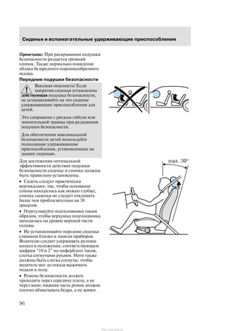 Ñèäåíüÿ è âñïîìîãàòåëüíûå óäåðæèâàþùèå ïðèñïîñîáëåíèÿ
96
Ïðèìå÷àíèå: Ïðè ðàñêðûâàíèè ïîäóøêè
áåçîïàñíîñòè ðàçäàåòñÿ ãðîìêèé
õëîïîê. Òàêæå íîðìàëüíî ïîÿâëåíèå
îáëàêà áåçâðåäíîãî ïîðîøêîîáðàçíîãî
îñàäêà.
Ïåðåäíèå ïîäóøêè áåçîïàñíîñòè
Âûñîêàÿ îïàñíîñòü! Åñëè
íàïðîòèâ ñèäåíüÿ óñòàíîâëåíà
äåéñòâóþùàÿ ïîäóøêà áåçîïàñíîñòè,
íå óñòàíàâëèâàéòå íà ýòî ñèäåíüå
óäåðæèâàþùèå ïðèñïîñîáëåíèÿ äëÿ
äåòåé.
Ýòî ñîïðÿæåíî ñ ðèñêîì ãèáåëè èëè
çíà÷èòåëüíîé òðàâìû ïðè ðàçäóâàíèè
ïîäóøêè áåçîïàñíîñòè.
Äëÿ îáåñïå÷åíèÿ ìàêñèìàëüíîé
áåçîïàñíîñòè äåòåé èñïîëüçóéòå
ïîäõîäÿùèå óäåðæèâàþùèå
ïðèñïîñîáëåíèÿ, óñòàíîâëåííûå íà
çàäíèõ ñèäåíüÿõ.
Äëÿ äîñòèæåíèÿ îïòèìàëüíîé
ýôôåêòèâíîñòè äåéñòâèÿ ïîäóøêè
áåçîïàñíîñòè ñèäåíüå è ñïèíêà äîëæíû
áûòü ïðàâèëüíî óñòàíîâëåíû.
• Ñèäåòü ñëåäóåò ïðàêòè÷åñêè
âåðòèêàëüíî, òàê, ÷òîáû îñíîâàíèå
ñïèíû íàõîäèëîñü êàê ìîæíî ãëóáæå;
ñïèíêó ñèäåíüÿ íå ñëåäóåò îòêëîíÿòü
áîëåå ÷åì ïðèáëèçèòåëüíî íà 30
ãðàäóñîâ.
• Îòðåãóëèðóéòå ïîäãîëîâíèêè òàêèì
îáðàçîì, ÷òîáû âåðõóøêà ïîäãîëîâíèêà
íàõîäèëàñü íà óðîâíå âåðõíåé ÷àñòè
ãîëîâû.
• Íå óñòàíàâëèâàéòå ïåðåäíèå ñèäåíüÿ
ñëèøêîì áëèçêî ê ïàíåëè ïðèáîðîâ.
Âîäèòåëþ ñëåäóåò óäåðæèâàòü ðóëåâîå
êîëåñî â ïîëîæåíèè, ñîîòâåòñòâóþùåì
öèôðàì 10 è 2" íà öèôåðáëàòå ÷àñîâ,
ñëåãêà ñîãíóòûìè ðóêàìè. Íîãè òàêæå
äîëæíû áûòü ñëåãêà ñîãíóòû, ÷òîáû
âîäèòåëü ìîã äî îòêàçà âûæèìàòü
ïåäàëè ê ïîëó.
• Ðåìåíü áåçîïàñíîñòè äîëæåí
ïðîõîäèòü ÷åðåç ñåðåäèíó ïëå÷à, à íå
÷åðåç øåþ; íèæíÿÿ ÷àñòü ðåìíÿ äîëæíà
ïëîòíî îáõâàòûâàòü áåäðà, à íå æèâîò.
http://ava-avto.ru/
 