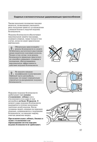 Ñèäåíüÿ è âñïîìîãàòåëüíûå óäåðæèâàþùèå ïðèñïîñîáëåíèÿ
97
Òàêîâî èäåàëüíîå ïîëîæåíèå ïîñàäêè
âîäèòåëÿ, ïîçâîëÿþùåå óìåíüøèòü
ðèñê ïîëó÷åíèÿ òðàâì èç-çà íàõîæäåíèÿ
ñëèøêîì áëèçêî ê íàäóòîé ïîäóøêå
áåçîïàñíîñòè.
Ïîäóøêà áåçîïàñíîñòè îáåñïå÷èâàåò
ìàêñèìàëüíóþ çàùèòó ïàññàæèðà,
ñèäÿùåãî ñïåðåäè, òàêæå òîëüêî â òîì
ñëó÷àå, êîãäà îí ñèäèò ïðàêòè÷åñêè
âåðòèêàëüíî.
Îáÿçàòåëüíî ïðèñòåãèâàéòå
ðåìåíü áåçîïàñíîñòè è ñëåäèòå
çà íàëè÷èåì äîñòàòî÷íîãî ðàññòîÿíèÿ
ìåæäó âîäèòåëåì è ðóëåâûì êîëåñîì.
Òîëüêî â òîì ñëó÷àå, åñëè ðåìåíü
áåçîïàñíîñòè ïðàâèëüíî ïðèñòåãíóò,
îí ñïîñîáåí óäåðæèâàòü òóëîâèùå â
ïîëîæåíèè, îáåñïå÷èâàþùåì
ìàêñèìàëüíóþ ýôôåêòèâíîñòü
äåéñòâèÿ ïîäóøêè áåçîïàñíîñòè.
Íå âíîñèòå íèêàêèå
ìîäèôèêàöèè â êîíñòðóêöèþ
ïåðåäíåé ÷àñòè àâòîìîáèëÿ,
ïîñêîëüêó ýòî ìîæåò îòðèöàòåëüíî
îòðàçèòüñÿ íà ðàñêðûâàíèè ïîäóøêè
áåçîïàñíîñòè.
Ïåðåäíèå ïîäóøêè áåçîïàñíîñòè
ñðàáàòûâàþò ïðè ñèëüíûõ
ñòîëêíîâåíèÿõ: ëîáîâûõ èëè ñ
îòêëîíåíèåì óãëà óäàðà îò îñè
àâòîìîáèëÿ íå áîëåå 30 ãðàäóñîâ. Â
ìîìåíò óäàðà ïîäóøêè áåçîïàñíîñòè
íàäóâàþòñÿ â òå÷åíèå íåñêîëüêèõ
òûñÿ÷íûõ äîëåé ñåêóíäû. Êîãäà
òóëîâèùà ëþäåé, ñèäÿùèõ íà ïåðåäíèõ
ñèäåíüÿõ, ñîïðèêàñàþòñÿ ñ ïîäóøêàìè
áåçîïàñíîñòè, ãàç âûõîäèò íàðóæó,
ñìÿã÷àÿ äâèæåíèå âïåðåä.
Ïðè íåçíà÷èòåëüíûõ ëîáîâûõ, áîêîâûõ è
çàäíèõ ñòîëêíîâåíèÿõ èëè
îïðîêèäûâàíèè ñèñòåìà ïåðåäíèõ
ïîäóøåê áåçîïàñíîñòè íå ñðàáàòûâàåò.
http://ava-avto.ru/
 