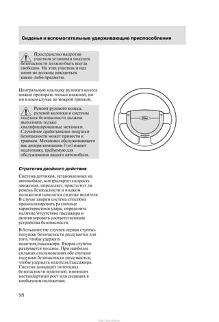 Ñèäåíüÿ è âñïîìîãàòåëüíûå óäåðæèâàþùèå ïðèñïîñîáëåíèÿ
98
Ïðîñòðàíñòâî íàïðîòèâ
ó÷àñòêîâ óñòàíîâêè ïîäóøåê
áåçîïàñíîñòè äîëæíî áûòü âñåãäà
ñâîáîäíî. Íà ýòèõ ó÷àñòêàõ è íàä
íèìè íå äîëæíû íàõîäèòüñÿ
êàêèå-ëèáî ïðåäìåòû.
Öåíòðàëüíóþ íàêëàäêó ðóëåâîãî êîëåñà
ìîæíî ïðîòèðàòü òîëüêî âëàæíîé, íî
íè â êîåì ñëó÷àå íå ìîêðîé òðÿïêîé.
Ðåìîíò ðóëåâîãî êîëåñà,
ðóëåâîé êîëîíêè è ñèñòåìû
ïîäóøåê áåçîïàñíîñòè äîëæíû
âûïîëíÿòü òîëüêî
êâàëèôèöèðîâàííûå ìåõàíèêè.
Ñëó÷àéíîå ñðàáàòûâàíèå ïîäóøêè
áåçîïàñíîñòè ìîæåò ïðèâåñòè ê
òðàâìàì. Ìåõàíèêè îáñëóæèâàþùåãî
âàñ äèëåðà êîìïàíèè Ford èìåþò
ïîäãîòîâêó, òðåáóåìóþ äëÿ
îáñëóæèâàíèÿ âàøåãî àâòîìîáèëÿ.
Ñòðàòåãèÿ äâîéíîãî äåéñòâèÿ
Ñèñòåìà äàò÷èêîâ, óñòàíîâëåííûõ íà
àâòîìîáèëå, êîíòðîëèðóåò ñêîðîñòü
äâèæåíèÿ, îïðåäåëÿåò, ïðèñòåãíóò ëè
ðåìåíü áåçîïàñíîñòè è â êàêîì
ïîëîæåíèè íàõîäèòñÿ ñèäåíüå âîäèòåëÿ.
Â ñëó÷àå àâàðèè ñèñòåìà ñïîñîáíà
ïðîàíàëèçèðîâàòü ðàçëè÷íûå
õàðàêòåðèñòèêè óäàðà, îïðåäåëèòü
íàëè÷èå/îòñóòñòâèå ïàññàæèðà è
àêòèâèçèðîâàòü ñîîòâåòñòâóþùèå
óñòðîéñòâà áåçîïàñíîñòè.
Â áîëüøèíñòâå ñëó÷àåâ ïåðâàÿ ñòóïåíü
ïîäóøêè áåçîïàñíîñòè ðàçäóâàåòñÿ äëÿ
òîãî, ÷òîáû óäåðæàòü
âîäèòåëÿ/ïàññàæèðà. Âòîðàÿ ñòóïåíü
ðàçäóâàåòñÿ ïîçäíåå. Ïðè íàèáîëåå
ñèëüíûõ ñòîëêíîâåíèÿõ îáå ñòóïåíè
ïîäóøêè áåçîïàñíîñòè ðàçäóâàþòñÿ,
÷òîáû óäåðæàòü âîäèòåëÿ/ïàññàæèðà.
Ñèñòåìà ïîâûøàåò ïîòåíöèàë
áåçîïàñíîñòè âîäèòåëåé, èìåþùèõ
íåñòàíäàðòíûé ðîñò èëè ñèäÿùèõ â
íåîáû÷íîì ïîëîæåíèè.
http://ava-avto.ru/
 