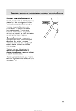 Ñèäåíüÿ è âñïîìîãàòåëüíûå óäåðæèâàþùèå ïðèñïîñîáëåíèÿ
99
Áîêîâûå ïîäóøêè áåçîïàñíîñòè
ßðëûê, íàêëååííûé íà ñïèíêó ñèäåíüÿ,
ïîêàçûâàåò, ÷òî àâòîìîáèëü îñíàùåí
áîêîâûìè ïîäóøêàìè áåçîïàñíîñòè.
Áîêîâûå ïîäóøêè áåçîïàñíîñòè
óñòàíîâëåíû íà áîêîâèíàõ ñïèíîê
ïåðåäíèõ ñèäåíèé. Ïðè ñèëüíîì
áîêîâîì ñòîëêíîâåíèè íàäóâàåòñÿ
ïîäóøêà áåçîïàñíîñòè, ðàñïîëîæåííàÿ
íà ñîîòâåòñòâóþùåé ñòîðîíå.
Ïîäóøêà áåçîïàñíîñòè íàäóâàåòñÿ â
ïðîñòðàíñòâå ìåæäó ïàíåëüþ äâåðè è
ñèäÿùèì. Êàê òîëüêî òóëîâèùå
ñèäÿùåãî ñîïðèêàñàåòñÿ ñ ïîäóøêîé
áåçîïàñíîñòè, ãàç âûõîäèò íàðóæó,
ñìÿã÷àÿ óäàð.
Áîêîâûå ïîäóøêè áåçîïàñíîñòè íå
ñðàáàòûâàþò ïðè íåçíà÷èòåëüíûõ
áîêîâûõ ñòîëêíîâåíèÿõ, à òàêæå ëîáîâûõ
è çàäíèõ ñòîëêíîâåíèÿõ.
Ðåêîìåíäóåòñÿ ïðèìåíÿòü äëÿ î÷èñòêè
ñèäåíèé ôèðìåííûå ÷èñòÿùèå ñðåäñòâà
êîìïàíèè Ford.
http://ava-avto.ru/
 