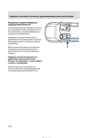 Ñèäåíüÿ è âñïîìîãàòåëüíûå óäåðæèâàþùèå ïðèñïîñîáëåíèÿ
100
Ïåðåäíèå è çàäíèå áóôåðíûå
ïîäóøêè áåçîïàñíîñòè
Ëèòàÿ ìàðêèðîâêà íà îáøèâêå ïîòîëêà
íàä áîêîâûìè îêíàìè óêàçûâàåò íà òî,
÷òî àâòîìîáèëü îñíàùåí áóôåðíûìè
ïîäóøêàìè áåçîïàñíîñòè.
Áóôåðíûå ïîäóøêè áåçîïàñíîñòè
óñòàíîâëåíû íàä ïåðåäíèìè è çàäíèìè
áîêîâûìè îêíàìè, â îáøèâêå êðûøè
àâòîìîáèëÿ.
Ïðè ñèëüíîì áîêîâîì ñòîëêíîâåíèè
íàäóâàåòñÿ ïîäóøêà áåçîïàñíîñòè,
ðàñïîëîæåííàÿ íà ñîîòâåòñòâóþùåé
ñòîðîíå.
Áóôåðíûå ïîäóøêè áåçîïàñíîñòè íå
ñðàáàòûâàþò ïðè íåçíà÷èòåëüíûõ
áîêîâûõ ñòîëêíîâåíèÿõ, à òàêæå ëîáîâûõ
è çàäíèõ ñòîëêíîâåíèÿõ.
Ðåêîìåíäóåòñÿ èñïîëüçîâàòü äëÿ
î÷èñòêè îáøèâêè êðûøè ôèðìåííûå
÷èñòÿùèå ñðåäñòâà êîìïàíèè Ford.
http://ava-avto.ru/
 
