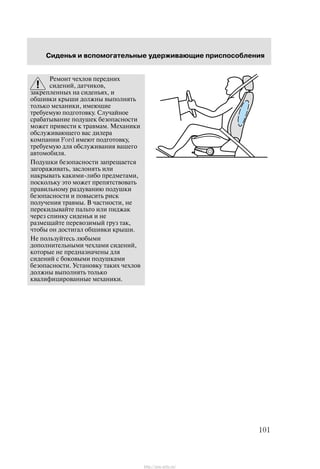 Ñèäåíüÿ è âñïîìîãàòåëüíûå óäåðæèâàþùèå ïðèñïîñîáëåíèÿ
101
Ðåìîíò ÷åõëîâ ïåðåäíèõ
ñèäåíèé, äàò÷èêîâ,
çàêðåïëåííûõ íà ñèäåíüÿõ, è
îáøèâêè êðûøè äîëæíû âûïîëíÿòü
òîëüêî ìåõàíèêè, èìåþùèå
òðåáóåìóþ ïîäãîòîâêó. Ñëó÷àéíîå
ñðàáàòûâàíèå ïîäóøåê áåçîïàñíîñòè
ìîæåò ïðèâåñòè ê òðàâìàì. Ìåõàíèêè
îáñëóæèâàþùåãî âàñ äèëåðà
êîìïàíèè Ford èìåþò ïîäãîòîâêó,
òðåáóåìóþ äëÿ îáñëóæèâàíèÿ âàøåãî
àâòîìîáèëÿ.
Ïîäóøêè áåçîïàñíîñòè çàïðåùàåòñÿ
çàãîðàæèâàòü, çàñëîíÿòü èëè
íàêðûâàòü êàêèìè-ëèáî ïðåäìåòàìè,
ïîñêîëüêó ýòî ìîæåò ïðåïÿòñòâîâàòü
ïðàâèëüíîìó ðàçäóâàíèþ ïîäóøêè
áåçîïàñíîñòè è ïîâûñèòü ðèñê
ïîëó÷åíèÿ òðàâìû. Â ÷àñòíîñòè, íå
ïåðåêèäûâàéòå ïàëüòî èëè ïèäæàê
÷åðåç ñïèíêó ñèäåíüÿ è íå
ðàçìåùàéòå ïåðåâîçèìûé ãðóç òàê,
÷òîáû îí äîñòèãàë îáøèâêè êðûøè.
Íå ïîëüçóéòåñü ëþáûìè
äîïîëíèòåëüíûìè ÷åõëàìè ñèäåíèé,
êîòîðûå íå ïðåäíàçíà÷åíû äëÿ
ñèäåíèé ñ áîêîâûìè ïîäóøêàìè
áåçîïàñíîñòè. Óñòàíîâêó òàêèõ ÷åõëîâ
äîëæíû âûïîëíÿòü òîëüêî
êâàëèôèöèðîâàííûå ìåõàíèêè.
http://ava-avto.ru/
 