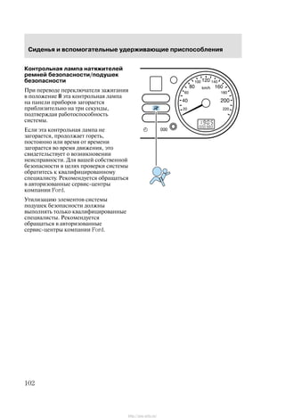Ñèäåíüÿ è âñïîìîãàòåëüíûå óäåðæèâàþùèå ïðèñïîñîáëåíèÿ
102
Êîíòðîëüíàÿ ëàìïà íàòÿæèòåëåé
ðåìíåé áåçîïàñíîñòè/ïîäóøåê
áåçîïàñíîñòè
Ïðè ïåðåâîäå ïåðåêëþ÷àòåëÿ çàæèãàíèÿ
â ïîëîæåíèå II ýòà êîíòðîëüíàÿ ëàìïà
íà ïàíåëè ïðèáîðîâ çàãîðàåòñÿ
ïðèáëèçèòåëüíî íà òðè ñåêóíäû,
ïîäòâåðæäàÿ ðàáîòîñïîñîáíîñòü
ñèñòåìû.
Åñëè ýòà êîíòðîëüíàÿ ëàìïà íå
çàãîðàåòñÿ, ïðîäîëæàåò ãîðåòü,
ïîñòîÿííî èëè âðåìÿ îò âðåìåíè
çàãîðàåòñÿ âî âðåìÿ äâèæåíèÿ, ýòî
ñâèäåòåëüñòâóåò î âîçíèêíîâåíèè
íåèñïðàâíîñòè. Äëÿ âàøåé ñîáñòâåííîé
áåçîïàñíîñòè â öåëÿõ ïðîâåðêè ñèñòåìû
îáðàòèòåñü ê êâàëèôèöèðîâàííîìó
ñïåöèàëèñòó. Ðåêîìåíäóåòñÿ îáðàùàòüñÿ
â àâòîðèçîâàííûå ñåðâèñ-öåíòðû
êîìïàíèè Ford.
Óòèëèçàöèþ ýëåìåíòîâ ñèñòåìû
ïîäóøåê áåçîïàñíîñòè äîëæíû
âûïîëíÿòü òîëüêî êâàëèôèöèðîâàííûå
ñïåöèàëèñòû. Ðåêîìåíäóåòñÿ
îáðàùàòüñÿ â àâòîðèçîâàííûå
ñåðâèñ-öåíòðû êîìïàíèè Ford.
http://ava-avto.ru/
 