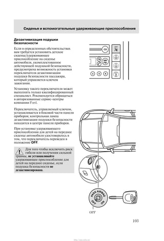 Ñèäåíüÿ è âñïîìîãàòåëüíûå óäåðæèâàþùèå ïðèñïîñîáëåíèÿ
103
Äåçàêòèâèçàöèÿ ïîäóøêè
áåçîïàñíîñòè
Åñëè â îïðåäåëåííûõ îáñòîÿòåëüñòâàõ
âàì òðåáóåòñÿ óñòàíîâèòü äåòñêîå
ñèäåíüå/óäåðæèâàþùåå
ïðèñïîñîáëåíèå íà ñèäåíüå
àâòîìîáèëÿ, óêîìïëåêòîâàííîå
äåéñòâóþùåé ïîäóøêîé áåçîïàñíîñòè,
ïðåäóñìîòðåíà âîçìîæíîñòü óñòàíîâêè
ïåðåêëþ÷àòåëÿ äåçàêòèâèçàöèè
ïîäóøêè áåçîïàñíîñòè ïàññàæèðà,
êîòîðûé óïðàâëÿåòñÿ êëþ÷îì
çàæèãàíèÿ.
Óñòàíîâêó òàêîãî ïåðåêëþ÷àòåëÿ ìîæåò
âûïîëíèòü òîëüêî êâàëèôèöèðîâàííûé
ñïåöèàëèñò. Ðåêîìåíäóåòñÿ îáðàùàòüñÿ
â àâòîðèçîâàííûå ñåðâèñ-öåíòðû
êîìïàíèè Ford.
Ïåðåêëþ÷àòåëü, óïðàâëÿåìûé êëþ÷îì,
óñòàíàâëèâàåòñÿ â áîêîâîé ÷àñòè ïàíåëè
ïðèáîðîâ; êîíòðîëüíàÿ ëàìïà
äåçàêòèâèçàöèè ïîäóøêè áåçîïàñíîñòè
íàõîäèòñÿ â öåíòðå ïàíåëè ïðèáîðîâ.
Ïðè óñòàíîâêå óäåðæèâàþùåãî
ïðèñïîñîáëåíèÿ äëÿ äåòåé íà ïåðåäíåå
ñèäåíüå àâòîìîáèëÿ óäîñòîâåðüòåñü â
òîì, ÷òî ïåðåêëþ÷àòåëü ïåðåâåäåí â
ïîëîæåíèå OFF.
Äëÿ òîãî ÷òîáû èñêëþ÷èòü ðèñê
ãèáåëè èëè ïîëó÷åíèÿ ñèëüíîé
òðàâìû, íå óñòàíàâëèâàéòå
óäåðæèâàþùåå ïðèñïîñîáëåíèå äëÿ
äåòåé íà ïåðåäíåå ñèäåíüå, åñëè
ïîäóøêà áåçîïàñíîñòè íå
äåçàêòèâèçèðîâàíà.
OFF
http://ava-avto.ru/
 