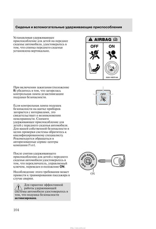 Ñèäåíüÿ è âñïîìîãàòåëüíûå óäåðæèâàþùèå ïðèñïîñîáëåíèÿ
104
Óñòàíàâëèâàÿ óäåðæèâàþùåå
ïðèñïîñîáëåíèå äëÿ äåòåé íà ïåðåäíåå
ñèäåíüå àâòîìîáèëÿ, óäîñòîâåðüòåñü â
òîì, ÷òî ñïèíêà ïåðåäíåãî ñèäåíüÿ
óñòàíîâëåíà âåðòèêàëüíî.
Ïðè âêëþ÷åíèè çàæèãàíèÿ (ïîëîæåíèå
II) óáåäèòåñü â òîì, ÷òî çàãîðåëàñü
êîíòðîëüíàÿ ëàìïà äåçàêòèâèçàöèè
ïîäóøêè áåçîïàñíîñòè.
Åñëè êîíòðîëüíàÿ ëàìïà ïîäóøåê
áåçîïàñíîñòè íà ùèòêå ïðèáîðîâ
çàãîðàåòñÿ ñ èíòåðâàëàìè, ýòî
ñâèäåòåëüñòâóåò î âîçíèêíîâåíèè
íåèñïðàâíîñòè. Ñíèìèòå
óäåðæèâàþùåå ïðèñïîñîáëåíèå äëÿ
äåòåé ñ ïåðåäíåãî ñèäåíüÿ àâòîìîáèëÿ.
Äëÿ âàøåé ñîáñòâåííîé áåçîïàñíîñòè â
öåëÿõ ïðîâåðêè ñèñòåìû îáðàòèòåñü ê
êâàëèôèöèðîâàííîìó ñïåöèàëèñòó.
Ðåêîìåíäóåòñÿ îáðàùàòüñÿ â
àâòîðèçîâàííûå ñåðâèñ-öåíòðû
êîìïàíèè Ford.
Ïîñëå ñíÿòèÿ óäåðæèâàþùåãî
ïðèñïîñîáëåíèÿ äëÿ äåòåé ñ ïåðåäíåãî
ñèäåíüÿ àâòîìîáèëÿ óäîñòîâåðüòåñü â
òîì, ÷òî ïåðåêëþ÷àòåëü, óïðàâëÿåìûé
êëþ÷îì, ïåðåâåäåí â ïîëîæåíèå ON.
Íåñîáëþäåíèå ýòîãî òðåáîâàíèÿ ìîæåò
ïðèâåñòè ê òðàâìèðîâàíèþ ïàññàæèðà â
ñëó÷àå àâàðèè.
Äëÿ ãàðàíòèè ýôôåêòèâíîé
ðàáîòû óäåðæèâàþùåé
ñèñòåìû àâòîìîáèëÿ óäîñòîâåðüòåñü â
òîì, ÷òî ïîäóøêà áåçîïàñíîñòè
àêòèâèçèðîâàíà.
ON
http://ava-avto.ru/
 