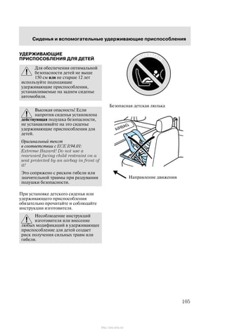 Ñèäåíüÿ è âñïîìîãàòåëüíûå óäåðæèâàþùèå ïðèñïîñîáëåíèÿ
105
ÓÄÅÐÆÈÂÀÞÙÈÅ
ÏÐÈÑÏÎÑÎÁËÅÍÈß ÄËß ÄÅÒÅÉ
Äëÿ îáåñïå÷åíèÿ îïòèìàëüíîé
áåçîïàñíîñòè äåòåé íå âûøå
150 ñì èëè íå ñòàðøå 12 ëåò
èñïîëüçóéòå ïîäõîäÿùèå
óäåðæèâàþùèå ïðèñïîñîáëåíèÿ,
óñòàíàâëèâàåìûå íà çàäíåì ñèäåíüå
àâòîìîáèëÿ.
Âûñîêàÿ îïàñíîñòü! Åñëè
íàïðîòèâ ñèäåíüÿ óñòàíîâëåíà
äåéñòâóþùàÿ ïîäóøêà áåçîïàñíîñòè,
íå óñòàíàâëèâàéòå íà ýòî ñèäåíüå
óäåðæèâàþùèå ïðèñïîñîáëåíèÿ äëÿ
äåòåé.
Îðèãèíàëüíûé òåêñò
â ñîîòâåòñòâèè ñ ECE R94.01:
Extreme Hazard! Do not use a
rearward facing child restraint on a
seat protected by an airbag in front of
it!
Ýòî ñîïðÿæåíî ñ ðèñêîì ãèáåëè èëè
çíà÷èòåëüíîé òðàâìû ïðè ðàçäóâàíèè
ïîäóøêè áåçîïàñíîñòè.
Ïðè óñòàíîâêå äåòñêîãî ñèäåíüÿ èëè
óäåðæèâàþùåãî ïðèñïîñîáëåíèÿ
îáÿçàòåëüíî ïðî÷èòàéòå è ñîáëþäàéòå
èíñòðóêöèè èçãîòîâèòåëÿ.
Íåñîáëþäåíèå èíñòðóêöèé
èçãîòîâèòåëÿ èëè âíåñåíèå
ëþáûõ ìîäèôèêàöèé â óäåðæèâàþùåå
ïðèñïîñîáëåíèå äëÿ äåòåé ñîçäàåò
ðèñê ïîëó÷åíèÿ ñèëüíûõ òðàâì èëè
ãèáåëè.
Áåçîïàñíàÿ äåòñêàÿ ëþëüêà
Íàïðàâëåíèå äâèæåíèÿ
http://ava-avto.ru/
 