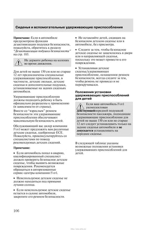 Ñèäåíüÿ è âñïîìîãàòåëüíûå óäåðæèâàþùèå ïðèñïîñîáëåíèÿ
106
Ïðèìå÷àíèå: Åñëè â àâòîìîáèëå
ïðåäóñìîòðåíà ôóíêöèÿ
äåçàêòèâèçàöèè ïîäóøêè áåçîïàñíîñòè,
ïîæàëóéñòà, îáðàòèòåñü ê ðàçäåëó
Äåçàêòèâèçàöèÿ ïîäóøêè áåçîïàñíîñòè"
íà ñòð. 103.
Íå äåðæèòå ðåáåíêà íà êîëåíÿõ
âî âðåìÿ äâèæåíèÿ.
Äëÿ äåòåé íå âûøå 150 ñì èëè íå ñòàðøå
12 ëåò ïðåäíàçíà÷åíû ñïåöèàëüíûå
óäåðæèâàþùèå ïðèñïîñîáëåíèÿ, â
÷àñòíîñòè, äåòñêèå ëþëüêè, äåòñêèå
ñèäåíüÿ è äîïîëíèòåëüíûå ïîäóøêè,
óñòàíàâëèâàåìûå íà çàäíèõ ñèäåíüÿõ
àâòîìîáèëÿ.
Óäåðæèâàþùèå ïðèñïîñîáëåíèÿ
äîëæíû ïîäõîäèòü ðåáåíêó è áûòü
îôèöèàëüíî ðàçðåøåíû ê ïðèìåíåíèþ
(â çàâèñèìîñòè îò ñòðàíû).
Âìåñòå ñî âçðîñëûì" ðåìíåì
áåçîïàñíîñòè ýòè óäåðæèâàþùèå
ïðèñïîñîáëåíèÿ îáåñïå÷èâàþò
ìàêñèìàëüíóþ áåçîïàñíîñòü äåòåé.
Îáñëóæèâàþùèé âàñ äèëåð êîìïàíèè
Ford ìîæåò ïðåäëîæèòü âàì ðàçëè÷íûå
äåòñêèå ñèäåíüÿ, îäîáðåííûå ÅÑÅ.
Ïîæàëóéñòà, ïðîêîíñóëüòèðóéòåñü ñî
ñïåöèàëèñòàìè ïî ïîâîäó
ðåêîìåíäóåìûõ äåòñêèõ ñèäåíèé.
Ïðèìå÷àíèå:
• Åñëè àâòîìîáèëü ïîïàë â àâàðèþ,
êâàëèôèöèðîâàííûé ñïåöèàëèñò
äîëæåí ïðîâåðèòü áåçîïàñíîå äåòñêîå
ñèäåíüå, ÷òîáû âûÿâèòü âîçìîæíûå
ïîâðåæäåíèÿ. Ðåêîìåíäóåòñÿ
îáðàùàòüñÿ â àâòîðèçîâàííûå
ñåðâèñ-öåíòðû êîìïàíèè Ford.
• Íåèñïîëüçóåìîå äåòñêîå ñèäåíüå íå
äîëæíî íàõîäèòüñÿ ïîä ïðÿìûìè
ëó÷àìè ñîëíöà.
• Åñëè íåèñïîëüçóåìîå äåòñêîå ñèäåíüå
îñòàåòñÿ â ñàëîíå àâòîìîáèëÿ,
çàêðåïèòå åãî ðåìíåì áåçîïàñíîñòè.
• Íå îñòàâëÿéòå äåòåé, ñèäÿùèõ íà
áåçîïàñíîì äåòñêîì ñèäåíüå èëè â
àâòîìîáèëå, áåç ïðèñìîòðà.
• Ñëåäèòå çà òåì, ÷òîáû áåçîïàñíîå
äåòñêîå ñèäåíüå íå çàùåìëÿëîñü â äâåðè
èëè â íàïðàâëÿþùåé ñèäåíüÿ,
ïîñêîëüêó ýòî ìîæåò ïðèâåñòè ê åãî
ïîâðåæäåíèþ.
• Óñòàíàâëèâàÿ äåòñêîå
ñèäåíüå/óäåðæèâàþùåå
ïðèñïîñîáëåíèå, îñíàùåííîå ðåìíåì
áåçîïàñíîñòè, âñåãäà ñëåäèòå çà òåì,
÷òîáû ðåìåíü íå ïðîâèñàë è íå
ïåðåêðó÷èâàëñÿ.
Ïîëîæåíèÿ óñòàíîâêè
óäåðæèâàþùèõ ïðèñïîñîáëåíèé
äëÿ äåòåé
Åñëè âàø àâòîìîáèëü Ford
óêîìïëåêòîâàí
äåéñòâóþùåéïåðåäíåé ïîäóøêîé
áåçîïàñíîñòè ïàññàæèðà, ïîäõîäÿùèå
óäåðæèâàþùèå ïðèñïîñîáëåíèÿ äëÿ
äåòåé íå âûøå 150 ñì èëè íå ñòàðøå
12 ëåò ñëåäóåò óñòàíàâëèâàòü òîëüêî íà
çàäíèå ñèäåíüÿ àâòîìîáèëÿ è íå
äîïóñêàåòñÿ óñòàíàâëèâàòü íà
ïåðåäíåå ñèäåíüå.
Â ñëåäóþùåé òàáëèöå óêàçàíû
âîçìîæíûå ïîëîæåíèÿ óñòàíîâêè
óäåðæèâàþùèõ ïðèñïîñîáëåíèé äëÿ
äåòåé.
http://ava-avto.ru/
 