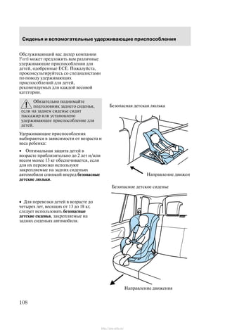 Ñèäåíüÿ è âñïîìîãàòåëüíûå óäåðæèâàþùèå ïðèñïîñîáëåíèÿ
108
Îáñëóæèâàþùèé âàñ äèëåð êîìïàíèè
Ford ìîæåò ïðåäëîæèòü âàì ðàçëè÷íûå
óäåðæèâàþùèå ïðèñïîñîáëåíèÿ äëÿ
äåòåé, îäîáðåííûå ÅÑÅ. Ïîæàëóéñòà,
ïðîêîíñóëüòèðóéòåñü ñî ñïåöèàëèñòàìè
ïî ïîâîäó óäåðæèâàþùèõ
ïðèñïîñîáëåíèé äëÿ äåòåé,
ðåêîìåíäóåìûõ äëÿ êàæäîé âåñîâîé
êàòåãîðèè.
Îáÿçàòåëüíî ïîäíèìàéòå
ïîäãîëîâíèê çàäíåãî ñèäåíüÿ,
åñëè íà çàäíåì ñèäåíüå ñèäèò
ïàññàæèð èëè óñòàíîâëåíî
óäåðæèâàþùåå ïðèñïîñîáëåíèå äëÿ
äåòåé.
Óäåðæèâàþùèå ïðèñïîñîáëåíèÿ
âûáèðàþòñÿ â çàâèñèìîñòè îò âîçðàñòà è
âåñà ðåáåíêà:
• Îïòèìàëüíàÿ çàùèòà äåòåé â
âîçðàñòå ïðèáëèçèòåëüíî äî 2 ëåò è/èëè
âåñîì ìåíåå 13 êã îáåñïå÷èâàåòñÿ, åñëè
äëÿ èõ ïåðåâîçêè èñïîëüçóþò
çàêðåïëÿåìûå íà çàäíèõ ñèäåíüÿõ
àâòîìîáèëÿ ñïèíêîé âïåðåä áåçîïàñíûå
äåòñêèå ëþëüêè.
• Äëÿ ïåðåâîçêè äåòåé â âîçðàñòå äî
÷åòûðåõ ëåò, âåñÿùèõ îò 13 äî 18 êã,
ñëåäóåò èñïîëüçîâàòü áåçîïàñíûå
äåòñêèå ñèäåíüÿ, çàêðåïëÿåìûå íà
çàäíèõ ñèäåíüÿõ àâòîìîáèëÿ.
Íàïðàâëåíèå äâèæåíè
Áåçîïàñíàÿ äåòñêàÿ ëþëüêà
Íàïðàâëåíèå äâèæåíèÿ
Áåçîïàñíîå äåòñêîå ñèäåíüå
http://ava-avto.ru/
 
