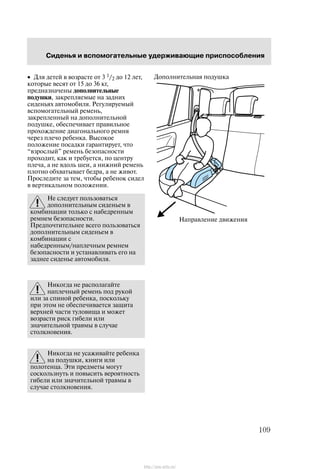 Ñèäåíüÿ è âñïîìîãàòåëüíûå óäåðæèâàþùèå ïðèñïîñîáëåíèÿ
109
• Äëÿ äåòåé â âîçðàñòå îò 3 1/2 äî 12 ëåò,
êîòîðûå âåñÿò îò 15 äî 36 êã,
ïðåäíàçíà÷åíû äîïîëíèòåëüíûå
ïîäóøêè, çàêðåïëÿåìûå íà çàäíèõ
ñèäåíüÿõ àâòîìîáèëÿ. Ðåãóëèðóåìûé
âñïîìîãàòåëüíûé ðåìåíü,
çàêðåïëåííûé íà äîïîëíèòåëüíîé
ïîäóøêå, îáåñïå÷èâàåò ïðàâèëüíîå
ïðîõîæäåíèå äèàãîíàëüíîãî ðåìíÿ
÷åðåç ïëå÷î ðåáåíêà. Âûñîêîå
ïîëîæåíèå ïîñàäêè ãàðàíòèðóåò, ÷òî
âçðîñëûé" ðåìåíü áåçîïàñíîñòè
ïðîõîäèò, êàê è òðåáóåòñÿ, ïî öåíòðó
ïëå÷à, à íå âäîëü øåè, à íèæíèé ðåìåíü
ïëîòíî îáõâàòûâàåò áåäðà, à íå æèâîò.
Ïðîñëåäèòå çà òåì, ÷òîáû ðåáåíîê ñèäåë
â âåðòèêàëüíîì ïîëîæåíèè.
Íå ñëåäóåò ïîëüçîâàòüñÿ
äîïîëíèòåëüíûì ñèäåíüåì â
êîìáèíàöèè òîëüêî ñ íàáåäðåííûì
ðåìíåì áåçîïàñíîñòè.
Ïðåäïî÷òèòåëüíåå âñåãî ïîëüçîâàòüñÿ
äîïîëíèòåëüíûì ñèäåíüåì â
êîìáèíàöèè ñ
íàáåäðåííûì/íàïëå÷íûì ðåìíåì
áåçîïàñíîñòè è óñòàíàâëèâàòü åãî íà
çàäíåå ñèäåíüå àâòîìîáèëÿ.
Íèêîãäà íå ðàñïîëàãàéòå
íàïëå÷íûé ðåìåíü ïîä ðóêîé
èëè çà ñïèíîé ðåáåíêà, ïîñêîëüêó
ïðè ýòîì íå îáåñïå÷èâàåòñÿ çàùèòà
âåðõíåé ÷àñòè òóëîâèùà è ìîæåò
âîçðàñòè ðèñê ãèáåëè èëè
çíà÷èòåëüíîé òðàâìû â ñëó÷àå
ñòîëêíîâåíèÿ.
Íèêîãäà íå óñàæèâàéòå ðåáåíêà
íà ïîäóøêè, êíèãè èëè
ïîëîòåíöà. Ýòè ïðåäìåòû ìîãóò
ñîñêîëüçíóòü è ïîâûñèòü âåðîÿòíîñòü
ãèáåëè èëè çíà÷èòåëüíîé òðàâìû â
ñëó÷àå ñòîëêíîâåíèÿ.
Íàïðàâëåíèå äâèæåíèÿ
Äîïîëíèòåëüíàÿ ïîäóøêà
http://ava-avto.ru/
 