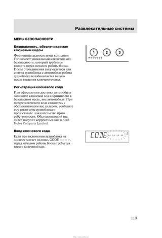 Ðàçâëåêàòåëüíûå ñèñòåìû
113
ÌÅÐÛ ÁÅÇÎÏÀÑÍÎÑÒÈ
Áåçîïàñíîñòü, îáåñïå÷èâàåìàÿ
êëþ÷åâûì êîäîì
Ôèðìåííûå àóäèîñèñòåìû êîìïàíèè
Ford èìåþò óíèêàëüíûé êëþ÷åâîé êîä
áåçîïàñíîñòè, êîòîðûé òðåáóåòñÿ
ââîäèòü ïåðåä íà÷àëîì ðàáîòû áëîêà.
Ïîñëå îòñîåäèíåíèÿ àêêóìóëÿòîðà èëè
ñíÿòèÿ àóäèîáëîêà ñ àâòîìîáèëÿ ðàáîòà
àóäèîáëîêà âîçîáíîâëÿåòñÿ òîëüêî
ïîñëå ââåäåíèÿ êëþ÷åâîãî êîäà.
Ðåãèñòðàöèÿ êëþ÷åâîãî êîäà
Ïðè îôîðìëåíèè äîñòàâêè àâòîìîáèëÿ
çàïèøèòå êëþ÷åâîé õîä è õðàíèòå åãî â
áåçîïàñíîì ìåñòå, âíå àâòîìîáèëÿ. Ïðè
ïîòåðå êëþ÷åâîãî êîäà ñâÿæèòåñü ñ
îáñëóæèâàþùèì âàñ äèëåðîì, ñîîáùèòå
åìó ðåêâèçèòû àóäèîáëîêà è
ïðåäîñòàâüòå äîêàçàòåëüñòâî ïðàâà
ñîáñòâåííîñòè. Îáñëóæèâàþùèé âàñ
äèëåð ïîëó÷èò êîððåêòíûé êîä â Ford
Motor Company Limited.
Ââîä êëþ÷åâîãî êîäà
Åñëè ïðè âêëþ÷åíèè àóäèîáëîêà íà
äèñïëåå ìèãàåò íàäïèñü CODE – – – –,
ïåðåä íà÷àëîì ðàáîòû áëîêà òðåáóåòñÿ
ââåñòè êëþ÷åâîé êîä.
http://ava-avto.ru/
 
