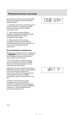 Ðàçâëåêàòåëüíûå ñèñòåìû
114
Äëÿ ââîäà êëþ÷åâîãî êîäà èñïîëüçóéòå
êíîïêè ïðåäâàðèòåëüíîé íàñòðîéêè
ðàäèîñòàíöèé.
1. Íàæìèòå íà êíîïêó 1 íåñêîëüêî ðàç,
ïîêà íà äèñïëåå íå ïîÿâèòñÿ öèôðà,
ñîîòâåòñòâóþùàÿ ïåðâîé öèôðå
êëþ÷åâîãî êîäà.
2. Çàòåì àíàëîãè÷íûì îáðàçîì
íàæìèòå íà êíîïêè ïðåäâàðèòåëüíîé
íàñòðîéêè 2, 3 è 4 äëÿ ââîäà
îñòàâøèõñÿ òðåõ öèôð.
3. Ïåðåä íàæàòèåì íà êíîïêó
ïðåäâàðèòåëüíîé íàñòðîéêè 5 äëÿ
ïîäòâåðæäåíèÿ ââîäà óäîñòîâåðüòåñü â
òîì, ÷òî êëþ÷åâîé êîä ââåäåí
ïðàâèëüíî.
Åñëè êîä ââåäåí íåïðàâèëüíî
Ôèðìåííûå àóäèîáëîêè Ford äîïóñêàþò
äî ÄÅÑßÒÈ ïîïûòîê ââîäà êëþ÷åâîãî
êîäà. Öèôðà íà äèñïëåå îáîçíà÷àåò
êîëè÷åñòâî ïîïûòîê ââîäà.
• Åñëè êîä ââåäåí íåïðàâèëüíî, íà
äèñïëåå ïîÿâëÿåòñÿ íàäïèñü CODE,
ïîñëå ÷åãî ìîæíî ïðåäïðèíÿòü åùå
îäíó ïîïûòêó ââîäà êîäà.
• Åñëè íà äèñïëåå ïîÿâëÿåòñÿ íàäïèñü
WAIT 30, àóäèîáëîê áóäåò çàáëîêèðîâàí
â òå÷åíèå 30 ìèíóò. Äîæäèòåñü
îáíóëåíèÿ òàéìåðà. Êîãäà íà äèñïëåå
ñíîâà ïîÿâèòñÿ íàäïèñü CODE,
ïîïðîáóéòå ââåñòè êëþ÷åâîé êîä åùå
ðàç.
• Ïîñëå äåñÿòè ïîïûòîê ââîäà
íåêîððåêòíîãî êîäà àóäèîáëîê
ñòàíîâèòñÿ íåðàáîòîñïîñîáíûì è íà
äèñïëåå ïîÿâëÿåòñÿ íàäïèñü LOCKED.
Ñâÿæèòåñü ñ îáñëóæèâàþùèì âàñ
äèëåðîì êîìïàíèè Ford.
http://ava-avto.ru/
 