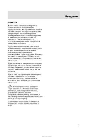 Ââåäåíèå
7
ÎÁÊÀÒÊÀ
Êàêèå-ëèáî ñïåöèàëüíûå ïðàâèëà
îáêàòêè âàøåãî àâòîìîáèëÿ íå
ïðåäóñìîòðåíû. Íà ïðîòÿæåíèè ïåðâûõ
1500 êì ñëåäóåò âîçäåðæèâàòüñÿ òîëüêî
îò ÷ðåçìåðíî âûñîêèõ ñêîðîñòåé.
Ñâîåâðåìåííî ïåðåêëþ÷àéòå ïåðåäà÷è
è èçáåãàéòå áîëüøèõ íàãðóçîê íà
äâèãàòåëü. Ýòî íåîáõîäèìî äëÿ
îáåñïå÷åíèÿ ïðàâèëüíîé ïðèðàáîòêè
äâèæóùèõñÿ äåòàëåé.
Òðåáóåìàÿ äèñòàíöèÿ îáêàòêè íîâûõ
øèí ñîñòàâëÿåò ïðèáëèçèòåëüíî 500 êì.
Â ýòîò ïåðèîä àâòîìîáèëü ìîæåò
äåìîíñòðèðîâàòü ðàçëè÷íûå
äèíàìè÷åñêèå õàðàêòåðèñòèêè. Ïîýòîìó
íà ïðîòÿæåíèè ïåðâûõ 500 êì ñëåäóåò
âîçäåðæèâàòüñÿ îò ÷ðåçìåðíî âûñîêèõ
ñêîðîñòåé.
Ïî âîçìîæíîñòè íà ïðîòÿæåíèè ïåðâûõ
150 êì ïðè ïîåçäêàõ â ÷åðòå ãîðîäà èëè
1500 êì äâèæåíèÿ ïî àâòîìàãèñòðàëÿì
ñëåäóåò èçáåãàòü ñèëüíîé íàãðóçêè íà
òîðìîçà.
Ïîñëå òîãî êàê áóäóò ïðîéäåíû ïåðâûå
1500 êì, âû ìîæåòå ïîñòåïåííî
ïîâûøàòü íàãðóçêó íà àâòîìîáèëü
âïëîòü äî ìàêñèìàëüíî ðàçðåøåííûõ
ñêîðîñòåé.
Èçáåãàéòå âûñîêèõ îáîðîòîâ
äâèãàòåëÿ. Ýòèì âû çàùèòèòå
äâèãàòåëü, ñíèçèòå ðàñõîä òîïëèâà,
óìåíüøèòå óðîâåíü øóìîâ,
ñîïðîâîæäàþùèõ ðàáîòó äâèãàòåëÿ, è
÷àñòè÷íî óñòðàíèòå âðåäíîå âîçäåéñòâèå
íà îêðóæàþùóþ ñðåäó.
Æåëàåì âàì áåçîïàñíûõ è ïðèÿòíûõ
ïîåçäîê íà âàøåì íîâîì àâòîìîáèëå
Ford.
http://ava-avto.ru/
 