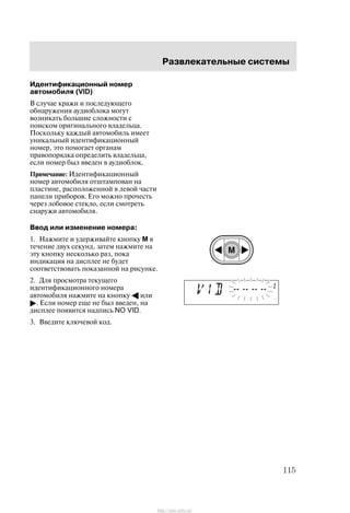 Ðàçâëåêàòåëüíûå ñèñòåìû
115
Èäåíòèôèêàöèîííûé íîìåð
àâòîìîáèëÿ (VID)
Â ñëó÷àå êðàæè è ïîñëåäóþùåãî
îáíàðóæåíèÿ àóäèîáëîêà ìîãóò
âîçíèêàòü áîëüøèå ñëîæíîñòè ñ
ïîèñêîì îðèãèíàëüíîãî âëàäåëüöà.
Ïîñêîëüêó êàæäûé àâòîìîáèëü èìååò
óíèêàëüíûé èäåíòèôèêàöèîííûé
íîìåð, ýòî ïîìîãàåò îðãàíàì
ïðàâîïîðÿäêà îïðåäåëèòü âëàäåëüöà,
åñëè íîìåð áûë ââåäåí â àóäèîáëîê.
Ïðèìå÷àíèå: Èäåíòèôèêàöèîííûé
íîìåð àâòîìîáèëÿ îòøòàìïîâàí íà
ïëàñòèíå, ðàñïîëîæåííîé â ëåâîé ÷àñòè
ïàíåëè ïðèáîðîâ. Åãî ìîæíî ïðî÷åñòü
÷åðåç ëîáîâîå ñòåêëî, åñëè ñìîòðåòü
ñíàðóæè àâòîìîáèëÿ.
Ââîä èëè èçìåíåíèå íîìåðà:
1. Íàæìèòå è óäåðæèâàéòå êíîïêó M â
òå÷åíèå äâóõ ñåêóíä, çàòåì íàæìèòå íà
ýòó êíîïêó íåñêîëüêî ðàç, ïîêà
èíäèêàöèÿ íà äèñïëåå íå áóäåò
ñîîòâåòñòâîâàòü ïîêàçàííîé íà ðèñóíêå.
2. Äëÿ ïðîñìîòðà òåêóùåãî
èäåíòèôèêàöèîííîãî íîìåðà
àâòîìîáèëÿ íàæìèòå íà êíîïêó A èëè
". Åñëè íîìåð åùå íå áûë ââåäåí, íà
äèñïëåå ïîÿâèòñÿ íàäïèñü NO VID.
3. Ââåäèòå êëþ÷åâîé êîä.
http://ava-avto.ru/
 
